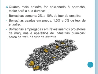  Quanto mais enxofre for adicionado à borracha, 
maior será a sua dureza: 
• Borrachas comuns: 2% a 10% de teor de enxofre; 
• Borrachas usadas em pneus: 1,5% a 5% de teor de 
enxofre; 
• Borrachas empregadas em revestimentos protetores 
de máquinas e aparelhos de indústrias químicas: 
cerca de 30% de teor de enxofre. 
 