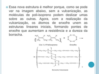 Essa nova estrutura é melhor porque, como se pode 
ver na imagem abaixo, sem a vulcanização, as 
moléculas de poli-isopreno podem deslizar umas 
sobre as outras. Agora, com a realização da 
vulcanização, os átomos de enxofre unem as 
estruturas lineares iniciais, formando pontes de 
enxofre que aumentam a resistência e a dureza da 
borracha. 
 