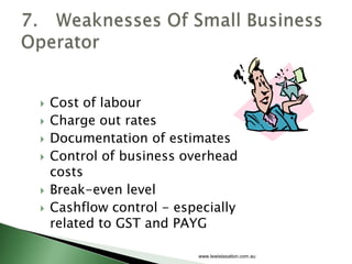   Cost of labour
   Charge out rates
   Documentation of estimates
   Control of business overhead
    costs
   Break-even level
   Cashflow control - especially
    related to GST and PAYG

                          www.lewistaxation.com.au
 