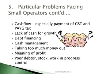    Cashflow - especially payment of GST and
    PAYG tax
   Lack of cash for growth
   Debt financing
   Cash management
   Taking too much money out
   Meaning of profit
   Poor debtor, stock, work in progress
    control

                         www.lewistaxation.com.au
 
