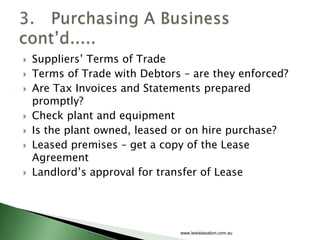    Suppliers’ Terms of Trade
   Terms of Trade with Debtors – are they enforced?
   Are Tax Invoices and Statements prepared
    promptly?
   Check plant and equipment
   Is the plant owned, leased or on hire purchase?
   Leased premises – get a copy of the Lease
    Agreement
   Landlord’s approval for transfer of Lease




                               www.lewistaxation.com.au
 