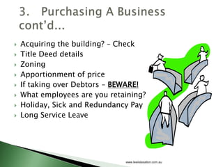    Acquiring the building? – Check
   Title Deed details
   Zoning
   Apportionment of price
   If taking over Debtors – BEWARE!
   What employees are you retaining?
   Holiday, Sick and Redundancy Pay
   Long Service Leave




                               www.lewistaxation.com.au
 