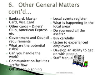    Bankcard, Master              Local events register
    Card, Visa Card               What is happening in the
   Other cards – Diners’          local area?
    Club, American Express        Do you need all the
    etc                            assets?
   Government and Council        Buy carefully
    requirements                  Listen to experienced
   What are the potential         employees
    risks?                        Develop an ability to get
   Can you handle the             on with people
    work?                         Staff Manual
   Communication facilities
   Traffic flow
   Off season planning
                                    www.lewistaxation.com.au
 