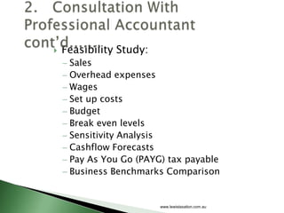    Feasibility Study:
     Sales
     Overhead expenses
     Wages
     Set up costs
     Budget
     Break even levels
     Sensitivity Analysis
     Cashflow Forecasts
     Pay As You Go (PAYG) tax payable
     Business Benchmarks Comparison


                         www.lewistaxation.com.au
 