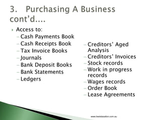    Access to:
     Cash Payments Book
     Cash Receipts Book   Creditors’ Aged
     Tax Invoice Books    Analysis
     Journals             Creditors’ Invoices
     Bank Deposit Books   Stock records
     Bank Statements      Work in progress
                          records
     Ledgers
                          Wages records
                          Order Book
                          Lease Agreements


                           www.lewistaxation.com.au
 