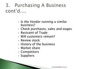    Is the Vendor running a similar
    business?
   Check purchases, sales and wages
   Restraint of Trade
   Will customers remain?
   Review stock
   History of the business
   Market share
   Competitors
   Suppliers


                       www.lewistaxation.com.au
 