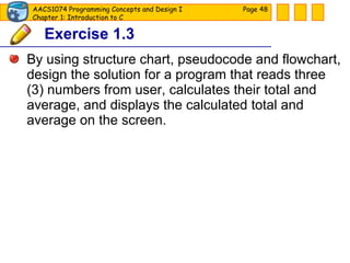 Exercise 1.3 By using structure chart, pseudocode and flowchart, design the solution for a program that reads three (3) numbers from user, calculates their total and average, and displays the calculated total and average on the screen. Page  