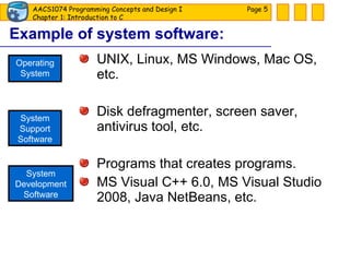 Example of system software: UNIX, Linux, MS Windows, Mac OS, etc. Disk defragmenter, screen saver, antivirus tool, etc. Programs that creates programs. MS Visual C++ 6.0, MS Visual Studio 2008, Java NetBeans, etc. Page  Operating System System Support Software System Development Software 