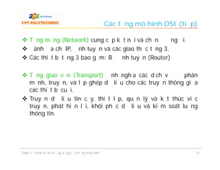 Các tầng mô hình OSI (tiếp)

 Tầng mạng (Network) cung cấp kết nối và chọn đường đi.
 Đánh địa chỉ IP, định tuyến và các giao thức tầng 3.
 Các thiết bị tầng 3 bao gồm: Bộ định tuyến (Router)

 Tầng giao vận (Transport) định nghĩa các dịch vụ để phân
  mảnh, truyền, và lắp ghép dữ liệu cho các truyền thông giữa
  các thiết bị cuối.
 Truyền dữ liệu tin cậy, thiết lập, quản lý và kết thúc việc
  truyền, phát hiện lỗi, khôi phục dữ liệu và kiểm soát luồng
  thông tin.




Slide 1 – Khái niệm và ứng dụng của mạng máy tính                             13
 