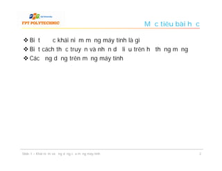 Mục tiêu bài học

 Biết được khái niệm mạng máy tính là gì
 Biết cách thức truyền và nhận dữ liệu trên hệ thống mạng
 Các ứng dụng trên mạng máy tính




Slide 1 – Khái niệm và ứng dụng của mạng máy tính                  2
 