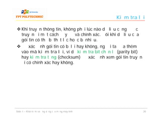 Kiểm tra lỗi

 Khi truyền thông tin, không phải lúc nào dữ liệu cũng được
  truyền đi một cách đầy đủ và chính xác. Đôi khi dữ liệu của
  gói tin có thể bị thất lạc hoặc bị nhiễu.
 Để xác định gói tin có bị lỗi hay không, người ta đưa thêm
  vào mã kiểm tra lỗi, ví dụ kiểm tra bít chẵn lẻ (parity bit)
  hay kiểm tra tổng (checksum) để xác định xem gói tin truyền
  đi có chính xác hay không.




Slide 1 – Khái niệm và ứng dụng của mạng máy tính                20
 