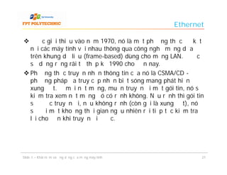 Ethernet

 Được giới thiệu vào năm 1970, nó là một phương thức để kết
  nối các máy tính với nhau thông qua công nghệ mạng dựa
  trên khung dữ liệu (frame-based) dùng cho mạng LAN. Được
  sử dụng rộng rãi từ thập kỷ 1990 cho đến nay.
 Phương thức truyền nhận thông tin của nó là CSMA/CD -
  phương pháp đa truy cập nhận biết sóng mang phát hiện
  xung đột. Ở mỗi nốt mạng, muốn truyền đi một gói tin, nó sẽ
  kiểm tra xem nốt mạng đó có rảnh không. Nếu rảnh thì gói tin
  sẽ được truyền đi, nếu không rảnh (còn gọi là xung đột), nó
  sẽ đợi một khoảng thời gian ngẫu nhiên rồi tiếp tục kiểm tra
  lại cho đến khi truyền đi được.




Slide 1 – Khái niệm và ứng dụng của mạng máy tính            21
 