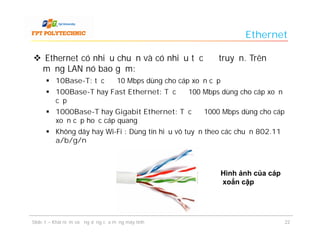 Ethernet

 Ethernet có nhiều chuẩn và có nhiều tốc độ truyền. Trên
 mạng LAN nó bao gồm:
       10Base-T: tốc độ 10 Mbps dùng cho cáp xoắn cặp
       100Base-T hay Fast Ethernet: Tốc độ 100 Mbps dùng cho cáp xoắn
        cặp
       1000Base-T hay Gigabit Ethernet: Tốc độ 1000 Mbps dùng cho cáp
        xoắn cặp hoặc cáp quang
       Không dây hay Wi-Fi : Dùng tín hiệu vô tuyến theo các chuẩn 802.11
        a/b/g/n



                                                         Hình ảnh của cáp
                                                         xoắn cặp




Slide 1 – Khái niệm và ứng dụng của mạng máy tính                            22
 