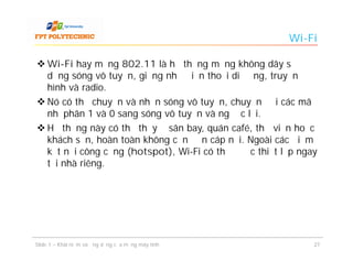Wi-Fi

 Wi-Fi hay mạng 802.11 là hệ thống mạng không dây sử
  dụng sóng vô tuyến, giống như điện thoại di động, truyền
  hình và radio.
 Nó có thể chuyển và nhận sóng vô tuyến, chuyển đổi các mã
  nhị phân 1 và 0 sang sóng vô tuyến và ngược lại.
 Hệ thống này có thể thấy ở sân bay, quán café, thư viện hoặc
  khách sạn, hoàn toàn không cần đến cáp nối. Ngoài các điểm
  kết nối công cộng (hotspot), Wi-Fi có thể được thiết lập ngay
  tại nhà riêng.




Slide 1 – Khái niệm và ứng dụng của mạng máy tính             27
 