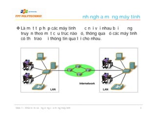 Định nghĩa mạng máy tính

 Là một tập hợp các máy tính được nối với nhau bởi đường
  truyền theo một cấu trúc nào đó, thông qua đó các máy tính
  có thể trao đổi thông tin qua lại cho nhau.




Slide 1 – Khái niệm và ứng dụng của mạng máy tính                          3
 