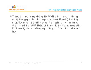 Mạng không dây ad-hoc

 Thông thường mạng không dây Wi-Fi kết nối vào hệ thống
  mạng thông qua thiết bị thu phát Access Point (điểm truy
  cập). Tuy nhiên, trên thiết bị Wi-Fi cũng hỗ trợ kết nối trực
  tiếp đến thiết bị Wi-Fi khác. Ví dụ như kết nối bằng sóng Wi-
  Fi giữa máy tính với nhau, người ta gọi đó là kết nối kiểu ad-
  hoc.




Slide 1 – Khái niệm và ứng dụng của mạng máy tính                       30
 
