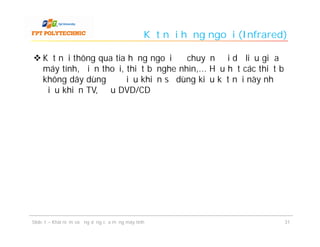 Kết nối hồng ngoại (Infrared)

 Kết nối thông qua tia hồng ngoại để chuyển đổi dữ liệu giữa
  máy tính, điện thoại, thiết bị nghe nhìn,... Hầu hết các thiết bị
  không dây dùng để điều khiển sẽ dùng kiểu kết nối này như
  điều khiển TV, đầu DVD/CD




Slide 1 – Khái niệm và ứng dụng của mạng máy tính                           31
 