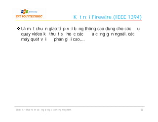 Kết nối Firewire (IEEE 1394)

 Là một chuẩn giao tiếp với băng thông cao dùng cho các đầu
  quay video kỹ thuật số hoặc các ổ đĩa cứng gắn ngoài, các
  máy quét với độ phân giải cao,...




Slide 1 – Khái niệm và ứng dụng của mạng máy tính                              32
 