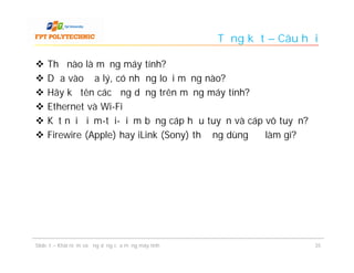 Tổng kết – Câu hỏi

   Thế nào là mạng máy tính?
   Dựa vào địa lý, có những loại mạng nào?
   Hãy kể tên các ứng dụng trên mạng máy tính?
   Ethernet và Wi-Fi
   Kết nối điểm-tới-điểm bằng cáp hữu tuyến và cáp vô tuyến?
   Firewire (Apple) hay iLink (Sony) thường dùng để làm gì?




Slide 1 – Khái niệm và ứng dụng của mạng máy tính                    35
 