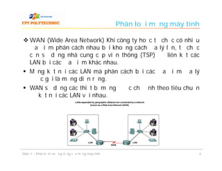 Phân loại mạng máy tính

 WAN (Wide Area Network) Khi công ty hoặc tổ chức có nhiều
  địa điểm phân cách nhau bởi khoảng cách địa lý lớn, tổ chức
  cần sử dụng nhà cung cấp viễn thông (TSP) để liên kết các
  LAN bởi các địa điểm khác nhau.
 Mạng kết nối các LAN mà phân cách bởi các địa điểm địa lý
  được gọi là mạng diện rộng.
 WAN sử dụng các thiết bị mạng được chỉ định theo tiêu chuẩn
  để kết nối các LAN với nhau.




Slide 1 – Khái niệm và ứng dụng của mạng máy tính                         6
 