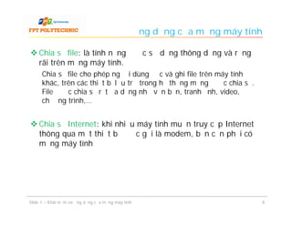 Ứng dụng của mạng máy tính

 Chia sẻ file: là tính năng được sử dụng thông dụng và rộng
  rãi trên mạng máy tính.
      Chia sẻ file cho phép người dùng đọc và ghi file trên máy tính
      khác, trên các thiết bị lưu trữ trong hệ thống mạng được chia sẻ.
      File được chia sẻ rất đa dạng như văn bản, tranh ảnh, video,
      chương trình,…


 Chia sẻ Internet: khi nhiều máy tính muốn truy cập Internet
  thông qua một thiết bị được gọi là modem, bạn cần phải có
  mạng máy tính




Slide 1 – Khái niệm và ứng dụng của mạng máy tính                            8
 