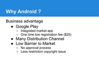 Why Android ?
Business advantage
  ● Google Play
     ○ Integrated market app
     ○ One time low registration fee ($25)
  ● Many Distribution Channel
  ● Low Barrier to Market
     ○ No approval process
     ○ Less restriction copyright issue
 