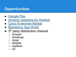 Opportunities
●   Google Play
●   Amazon Appstore for Android
●   Cisco Enterprise Market
●   Blackberry App World
●   3th party distribution channel
    ○   Andspot
    ○   Handango
    ○   Getjar
    ○   SlideMe
    ○   AppBrain
    ○   etc
 