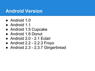 Android Version
●   Android 1.0
●   Android 1.1
●   Android 1.5 Cupcake
●   Android 1.6 Donut
●   Android 2.0 - 2.1 Eclair
●   Android 2.2 - 2.2.3 Froyo
●   Android 2.3 - 2.3.7 Gingerbread
 