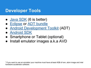Developer Tools
●    Java SDK (6 is better)
●    Eclipse or ADT bundle
●    Android Development Toolkit (ADT)
●    Android SDK
●    Smartphone or Tablet (optional)
●    Install emulator images a.k.a AVD




* If you want to use an emulator your machine must have at least 4GB of ram, atom image and intel
hardware accelerator software.
 