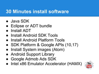 30 Minutes install software
●   Java SDK
●   Eclipse or ADT bundle
●   Install ADT
●   Install Android SDK Tools
●   Install Android Platform Tools
●   SDK Platform & Google APIs (10,17)
●   Install System images (Atom)
●   Android Support Library
●   Google Admob Ads SDK
●   Intel x86 Emulator Accelerator (HAMX)
 