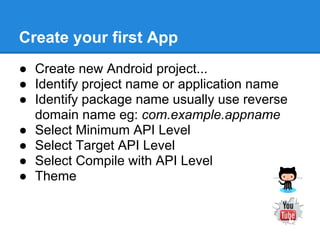 Create your first App
● Create new Android project...
● Identify project name or application name
● Identify package name usually use reverse
  domain name eg: com.example.appname
● Select Minimum API Level
● Select Target API Level
● Select Compile with API Level
● Theme
 
