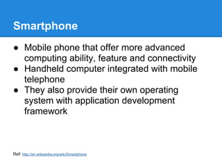 Smartphone
● Mobile phone that offer more advanced
  computing ability, feature and connectivity
● Handheld computer integrated with mobile
  telephone
● They also provide their own operating
  system with application development
  framework



Ref: http://en.wikipedia.org/wiki/Smartphone
 