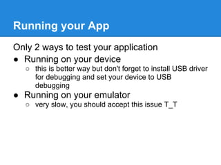 Running your App
Only 2 ways to test your application
● Running on your device
   ○ this is better way but don't forget to install USB driver
     for debugging and set your device to USB
     debugging
● Running on your emulator
   ○ very slow, you should accept this issue T_T
 