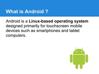 What is Android ?
Android is a Linux-based operating system
designed primarily for touchscreen mobile
devices such as smartphones and tablet
computers.
 