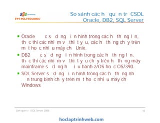 Oracle được sử dụng điển hình trong các hệ thống lớn,
thực thi các nhiệm vụ thiết yếu, các hệ thống chạy trên
một hoặc nhiều máy chủ Unix.
DB2 được sử dụng điển hình trong các hệ thống lớn,
thực thi các nhiệm vụ thiết yếu chạy trên hệ thống máy
mainframe sử dụng hệ điều hành z/OS hoặc OS/390.
SQL Server sử dụng điển hình trong các hệ thống nhỏ
đến trung bình chạy trên một hoặc nhiều máy chủ
Windows
So sánh các hệ quản trị CSDL
Oracle, DB2, SQL Server
Oracle được sử dụng điển hình trong các hệ thống lớn,
thực thi các nhiệm vụ thiết yếu, các hệ thống chạy trên
một hoặc nhiều máy chủ Unix.
DB2 được sử dụng điển hình trong các hệ thống lớn,
thực thi các nhiệm vụ thiết yếu chạy trên hệ thống máy
mainframe sử dụng hệ điều hành z/OS hoặc OS/390.
SQL Server sử dụng điển hình trong các hệ thống nhỏ
đến trung bình chạy trên một hoặc nhiều máy chủ
Windows
Làm quen với SQL Server 2008 10
 