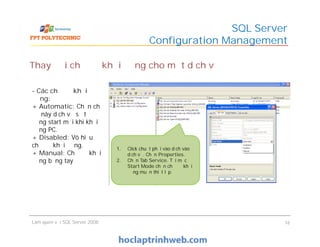 SQL Server
Configuration Management
- Các chế độ khởi
động:
+ Automatic: Chọn chế
độ này dịch vụ sẽ tự
động start mỗi khi khởi
động PC.
+ Disabled: Vô hiệu
chế độ khởi động.
+ Manual: Chế độ khởi
động bằng tay
Thay đổi chế độ khởi động cho một dịch vụ
Làm quen với SQL Server 2008 16
- Các chế độ khởi
động:
+ Automatic: Chọn chế
độ này dịch vụ sẽ tự
động start mỗi khi khởi
động PC.
+ Disabled: Vô hiệu
chế độ khởi động.
+ Manual: Chế độ khởi
động bằng tay
1. Click chuột phải vào dịch vào
dịch vụ. Chọn Properties.
2. Chọn Tab Service. Tại mục
Start Mode chọn chế độ khởi
động muốn thiết lập.
 