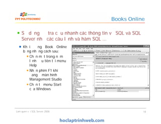 Books Online
Khởi động Book Online
bằng những cách sau:
Chọn một trong năm
lệnh đầu tiên tại menu
Help
Nhấn phím F1 khi
đang ở màn hình
Management Studio
Chọn từ menu Start
của Windows
Sử dụng để tra cứu nhanh các thông tin về SQL và SQL
Server như các câu lệnh và hàm SQL …
Làm quen với SQL Server 2008 18
Khởi động Book Online
bằng những cách sau:
Chọn một trong năm
lệnh đầu tiên tại menu
Help
Nhấn phím F1 khi
đang ở màn hình
Management Studio
Chọn từ menu Start
của Windows
 