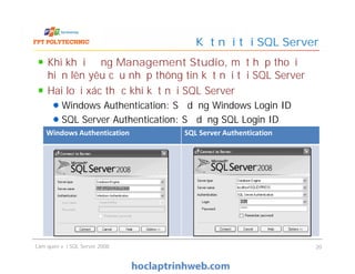 Kết nối tới SQL Server
Khi khởi động Management Studio, một hộp thoại
hiện lên yêu cầu nhập thông tin kết nối tới SQL Server
Hai loại xác thực khi kết nối SQL Server
Windows Authentication: Sử dụng Windows Login ID
SQL Server Authentication: Sử dụng SQL Login ID
Windows Authentication SQL Server Authentication
Làm quen với SQL Server 2008 20
Khi khởi động Management Studio, một hộp thoại
hiện lên yêu cầu nhập thông tin kết nối tới SQL Server
Hai loại xác thực khi kết nối SQL Server
Windows Authentication: Sử dụng Windows Login ID
SQL Server Authentication: Sử dụng SQL Login ID
Windows Authentication SQL Server Authentication
 