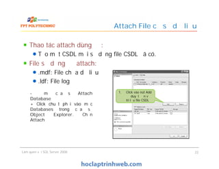 Attach File cơ sở dữ liệu
Thao tác attach dùng để:
Tạo một CSDL mới sử dụng file CSDL đã có.
File sử dụng để attach:
.mdf: File chứa dữ liệu
.ldf: File log
Làm quen với SQL Server 2008 22
Thao tác attach dùng để:
Tạo một CSDL mới sử dụng file CSDL đã có.
File sử dụng để attach:
.mdf: File chứa dữ liệu
.ldf: File log
- Để mở cửa sổ Attach
Database
+ Click chuột phải vào mục
Databases trong cửa sổ
Object Explorer. Chọn
Attach
1. Click vào nút Add
để duyệt đến vị
trí lưu file CSDL
 