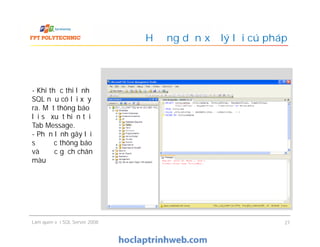 Hướng dẫn xử lý lỗi cú pháp
- Khi thực thi lệnh
SQL nếu có lỗi xảy
ra. Một thông báo
lỗi sẽ xuất hiện tại
Tab Message.
- Phần lệnh gây lỗi
sẽ được thông báo
và được gạch chân
màu đỏ
Làm quen với SQL Server 2008 27
- Khi thực thi lệnh
SQL nếu có lỗi xảy
ra. Một thông báo
lỗi sẽ xuất hiện tại
Tab Message.
- Phần lệnh gây lỗi
sẽ được thông báo
và được gạch chân
màu đỏ
 