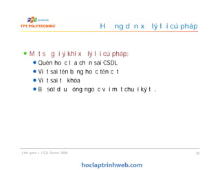Hướng dẫn xử lý lỗi cú pháp
Một số gợi ý khi xử lý lỗi cú pháp:
Quên hoặc lựa chọn sai CSDL
Viết sai tên bảng hoặc tên cột
Viết sai từ khóa
Bỏ sót dấu đóng ngoặc với một chuỗi ký tự.
Làm quen với SQL Server 2008 28
Một số gợi ý khi xử lý lỗi cú pháp:
Quên hoặc lựa chọn sai CSDL
Viết sai tên bảng hoặc tên cột
Viết sai từ khóa
Bỏ sót dấu đóng ngoặc với một chuỗi ký tự.
 
