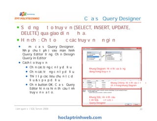 Cửa sổ Query Designer
Để mở cửa sổ Query Designer.
Nhấp chuột phải vào màn hình
Query Editor trống. Chọn Design
Query in Editor
Cách tạo truy vấn
Chọn các bảng cần lấy dữ liệu
Chọn các trường cần lấy dữ liệu
Thiết lập các tiêu chuẩn lọc dữ
liệu & sắp xếp dữ liệu
Chọn button OK. Cửa sổ Query
Editor hiện ra hiển thị câu lệnh
truy vấn vừa tạo.
Sử dụng để tạo truy vấn (SELECT, INSERT, UPDATE,
DELETE) qua giao diện đồ họa.
Hạn chế: Chỉ tạo được các truy vấn đơn giản
Làm quen với SQL Server 2008 30
Để mở cửa sổ Query Designer.
Nhấp chuột phải vào màn hình
Query Editor trống. Chọn Design
Query in Editor
Cách tạo truy vấn
Chọn các bảng cần lấy dữ liệu
Chọn các trường cần lấy dữ liệu
Thiết lập các tiêu chuẩn lọc dữ
liệu & sắp xếp dữ liệu
Chọn button OK. Cửa sổ Query
Editor hiện ra hiển thị câu lệnh
truy vấn vừa tạo.
Khung Diagram: Hiển thị các bảng
dùng trong truy vấn
Khung Criteria: Hiển thị các cột được
chọn trong khung Diagram
Khung SQL: Hiển thị câu
lệnh SQL được tạo bởi
Query Designer
 