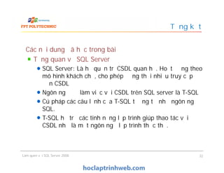 Các nội dung đã học trong bài
Tổng quan về SQL Server
SQL Server: Là hệ quản trị CSDL quan hệ. Hoạt động theo
mô hình khách chủ, cho phép đồng thời nhiều truy cập
đến CSDL
Ngôn ngữ để làm việc với CSDL trên SQL server là T-SQL
Cú pháp các câu lệnh của T-SQL tương tự như ngôn ngữ
SQL.
T-SQL hỗ trợ các tính năng lập trình giúp thao tác với
CSDL như là một ngôn ngữ lập trình thực thụ.
Tổng kết
Các nội dung đã học trong bài
Tổng quan về SQL Server
SQL Server: Là hệ quản trị CSDL quan hệ. Hoạt động theo
mô hình khách chủ, cho phép đồng thời nhiều truy cập
đến CSDL
Ngôn ngữ để làm việc với CSDL trên SQL server là T-SQL
Cú pháp các câu lệnh của T-SQL tương tự như ngôn ngữ
SQL.
T-SQL hỗ trợ các tính năng lập trình giúp thao tác với
CSDL như là một ngôn ngữ lập trình thực thụ.
Làm quen với SQL Server 2008 32
 