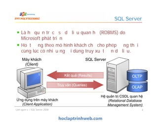 Là hệ quản trị cơ sở dữ liệu quan hệ (RDBMS) do
Microsoft phát triển
Hoạt động theo mô hình khách chủ cho phép đồng thời
cùng lúc có nhiều người dùng truy xuất đến dữ liệu.
SQL Server
SQL ServerMáy khách
(Client)
Làm quen với SQL Server 2008 4
Hệ quản trị CSDL quan hệ
(Relational Database
Management System)
SQL ServerMáy khách
(Client)
Kết quả (Results)Kết quả (Results)Kết quả (Results)Kết quả (Results)
Ứng dụng trên máy khách
(Client Application)
OLAPOLAP
OLTPOLTP
Truy vấn (Queries)Truy vấn (Queries)Truy vấn (Queries)Truy vấn (Queries)
 