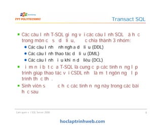 Các câu lệnh T-SQL giống với các câu lệnh SQL đã học
trong môn cơ sở dữ liệu, được chia thành 3 nhóm:
Các câu lệnh định nghĩa dữ liệu (DDL)
Các câu lệnh thao tác dữ liệu (DML)
Các câu lệnh điểu khiển dữ liêu (DCL)
Điểm nổi bật của T-SQL là cung cấp các tính năng lập
trình giúp thao tác với CSDL như là một ngôn ngữ lập
trình thực thụ.
Sinh viên sẽ được học các tính năng này trong các bài
học sau
Transact SQL
Các câu lệnh T-SQL giống với các câu lệnh SQL đã học
trong môn cơ sở dữ liệu, được chia thành 3 nhóm:
Các câu lệnh định nghĩa dữ liệu (DDL)
Các câu lệnh thao tác dữ liệu (DML)
Các câu lệnh điểu khiển dữ liêu (DCL)
Điểm nổi bật của T-SQL là cung cấp các tính năng lập
trình giúp thao tác với CSDL như là một ngôn ngữ lập
trình thực thụ.
Sinh viên sẽ được học các tính năng này trong các bài
học sau
Làm quen với SQL Server 2008 8
 