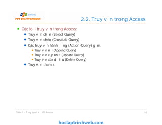 Các loại truy vấn trong Access:
Truy vấn chọn (Select Query)
Truy vấn chéo (Crosstab Query)
Các truy vấn hành động (Action Query) gồm:
Truy vấn nối (Append Query)
Truy vấn cập nhật (Update Query)
Truy vấn xóa dữ liệu (Delete Query)
Truy vấn tham số
2.2. Truy vấn trong Access
Các loại truy vấn trong Access:
Truy vấn chọn (Select Query)
Truy vấn chéo (Crosstab Query)
Các truy vấn hành động (Action Query) gồm:
Truy vấn nối (Append Query)
Truy vấn cập nhật (Update Query)
Truy vấn xóa dữ liệu (Delete Query)
Truy vấn tham số
Slide 1 - Tổng quan về MS Access 10
 