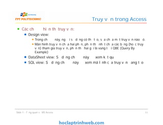Các chế độ hiển thị truy vấn:
Design view:
Trong chế độ này, người sử dụng có thể tạo, sửa chữa một truy vấn nào đó.
Màn hình truy vấn chứa hai phần, phần thứ nhất chứa các bảng (hoặc truy
vấn) tham gia truy vấn, phần thứ hai gọi là vùng lưới QBE (Query By
Example)
DataSheet view: Sử dụng chế độ này để xem kết quả
SQL view: Sử dụng chế độ này để xem mã lệnh của truy vấn đang tạo
Truy vấn trong Access
Các chế độ hiển thị truy vấn:
Design view:
Trong chế độ này, người sử dụng có thể tạo, sửa chữa một truy vấn nào đó.
Màn hình truy vấn chứa hai phần, phần thứ nhất chứa các bảng (hoặc truy
vấn) tham gia truy vấn, phần thứ hai gọi là vùng lưới QBE (Query By
Example)
DataSheet view: Sử dụng chế độ này để xem kết quả
SQL view: Sử dụng chế độ này để xem mã lệnh của truy vấn đang tạo
Slide 1 - Tổng quan về MS Access 11
 