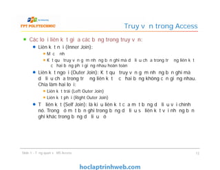 Các loại liên kết giữa các bảng trong truy vấn:
Liên kết nội (Inner Join):
Mặc định
Kết quả truy vấn gồm những bản ghi mà dữ liệu chứa trong trường liên kết
ở cả hai bảng phải giống nhau hoàn toàn
Liên kết ngoại (Outer Join): Kết quả truy vấn gồm những bản ghi mà
dữ liệu chứa trong trường liên kết ở cả hai bảng không cần giống nhau.
Chia làm hai loại:
Liên kết trái (Left Outer Join)
Liên kết phải (Right Outer Join)
Tự liên kết (Self Join): là kiểu liên kết của một bảng dữ liệu với chính
nó. Trong đó một bản ghi trong bảng dữ liệu sẽ liên kết với những bản
ghi khác trong bảng dữ liệu đó
Truy vấn trong Access
Các loại liên kết giữa các bảng trong truy vấn:
Liên kết nội (Inner Join):
Mặc định
Kết quả truy vấn gồm những bản ghi mà dữ liệu chứa trong trường liên kết
ở cả hai bảng phải giống nhau hoàn toàn
Liên kết ngoại (Outer Join): Kết quả truy vấn gồm những bản ghi mà
dữ liệu chứa trong trường liên kết ở cả hai bảng không cần giống nhau.
Chia làm hai loại:
Liên kết trái (Left Outer Join)
Liên kết phải (Right Outer Join)
Tự liên kết (Self Join): là kiểu liên kết của một bảng dữ liệu với chính
nó. Trong đó một bản ghi trong bảng dữ liệu sẽ liên kết với những bản
ghi khác trong bảng dữ liệu đó
Slide 1 - Tổng quan về MS Access 12
 