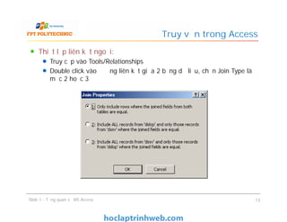 Thiết lập liên kết ngoại:
Truy cập vào Tools/Relationships
Double click vào đường liên kết giữa 2 bảng dữ liệu, chọn Join Type là
mục 2 hoặc 3
Truy vấn trong Access
Slide 1 - Tổng quan về MS Access 13
 