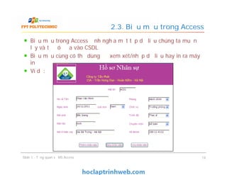 Biểu mẫu trong Access định nghĩa một tập dữ liệu chúng ta muốn
lấy và từ đó đưa vào CSDL
Biểu mẫu cùng có thể dùng để xem xét/nhập dữ liệu hay in ra máy
in
Ví dụ:
2.3. Biểu mẫu trong Access
Slide 1 - Tổng quan về MS Access 14
 